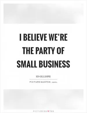 I believe we’re the party of small business Picture Quote #1