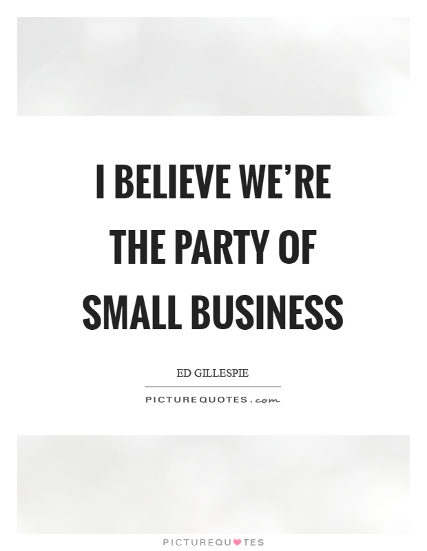 I believe we're the party of small business Picture Quote #1