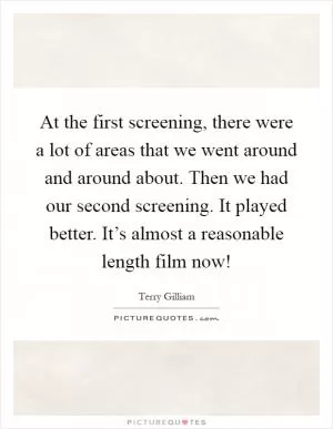 At the first screening, there were a lot of areas that we went around and around about. Then we had our second screening. It played better. It’s almost a reasonable length film now! Picture Quote #1