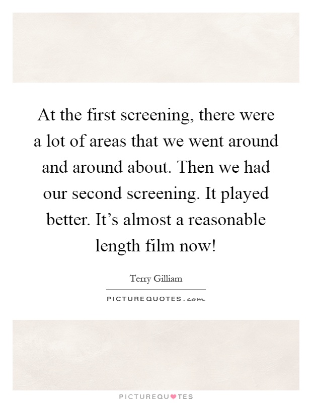 At the first screening, there were a lot of areas that we went around and around about. Then we had our second screening. It played better. It's almost a reasonable length film now! Picture Quote #1