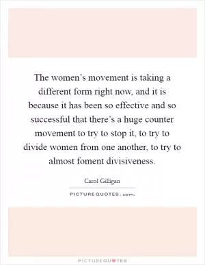 The women’s movement is taking a different form right now, and it is because it has been so effective and so successful that there’s a huge counter movement to try to stop it, to try to divide women from one another, to try to almost foment divisiveness Picture Quote #1
