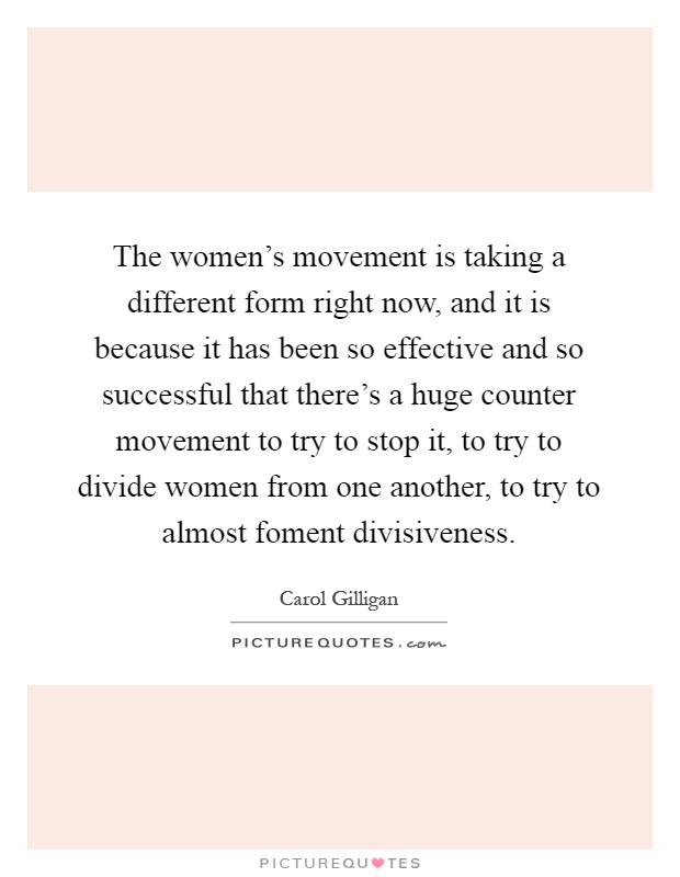 The women's movement is taking a different form right now, and it is because it has been so effective and so successful that there's a huge counter movement to try to stop it, to try to divide women from one another, to try to almost foment divisiveness Picture Quote #1
