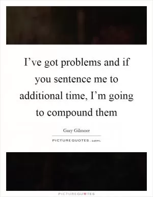 I’ve got problems and if you sentence me to additional time, I’m going to compound them Picture Quote #1