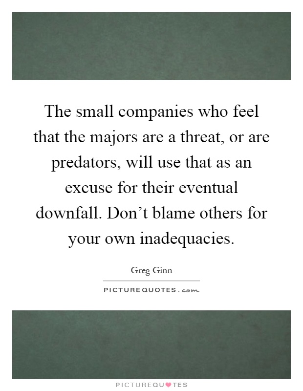 The small companies who feel that the majors are a threat, or are predators, will use that as an excuse for their eventual downfall. Don't blame others for your own inadequacies Picture Quote #1