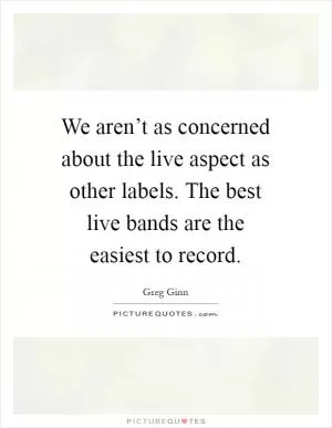 We aren’t as concerned about the live aspect as other labels. The best live bands are the easiest to record Picture Quote #1