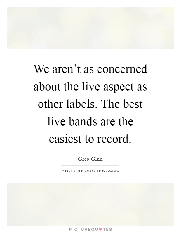 We aren't as concerned about the live aspect as other labels. The best live bands are the easiest to record Picture Quote #1