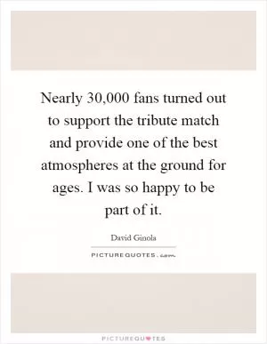 Nearly 30,000 fans turned out to support the tribute match and provide one of the best atmospheres at the ground for ages. I was so happy to be part of it Picture Quote #1