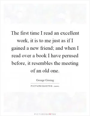 The first time I read an excellent work, it is to me just as if I gained a new friend; and when I read over a book I have perused before, it resembles the meeting of an old one Picture Quote #1