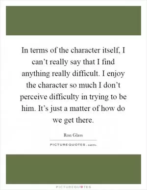 In terms of the character itself, I can’t really say that I find anything really difficult. I enjoy the character so much I don’t perceive difficulty in trying to be him. It’s just a matter of how do we get there Picture Quote #1