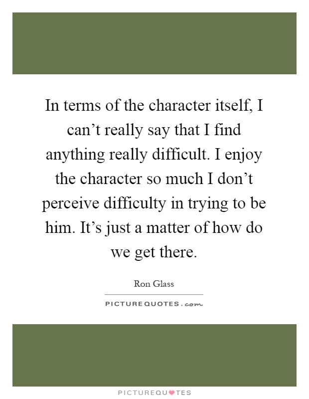 In terms of the character itself, I can't really say that I find anything really difficult. I enjoy the character so much I don't perceive difficulty in trying to be him. It's just a matter of how do we get there Picture Quote #1