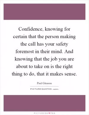 Confidence, knowing for certain that the person making the call has your safety foremost in their mind. And knowing that the job you are about to take on is the right thing to do, that it makes sense Picture Quote #1