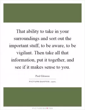 That ability to take in your surroundings and sort out the important stuff, to be aware, to be vigilant. Then take all that information, put it together, and see if it makes sense to you Picture Quote #1