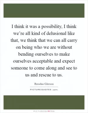 I think it was a possibility, I think we’re all kind of delusional like that, we think that we can all carry on being who we are without bending ourselves to make ourselves acceptable and expect someone to come along and see to us and rescue to us Picture Quote #1