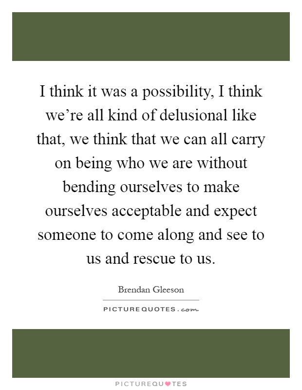 I think it was a possibility, I think we're all kind of delusional like that, we think that we can all carry on being who we are without bending ourselves to make ourselves acceptable and expect someone to come along and see to us and rescue to us Picture Quote #1