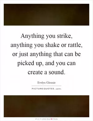 Anything you strike, anything you shake or rattle, or just anything that can be picked up, and you can create a sound Picture Quote #1