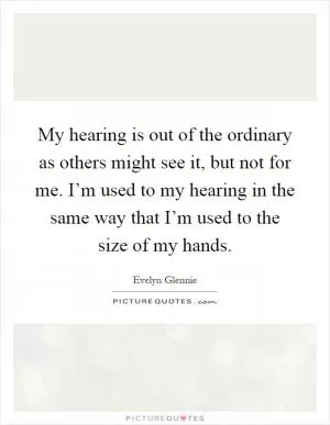 My hearing is out of the ordinary as others might see it, but not for me. I’m used to my hearing in the same way that I’m used to the size of my hands Picture Quote #1