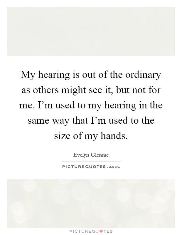 My hearing is out of the ordinary as others might see it, but not for me. I'm used to my hearing in the same way that I'm used to the size of my hands Picture Quote #1