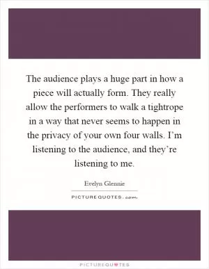 The audience plays a huge part in how a piece will actually form. They really allow the performers to walk a tightrope in a way that never seems to happen in the privacy of your own four walls. I’m listening to the audience, and they’re listening to me Picture Quote #1