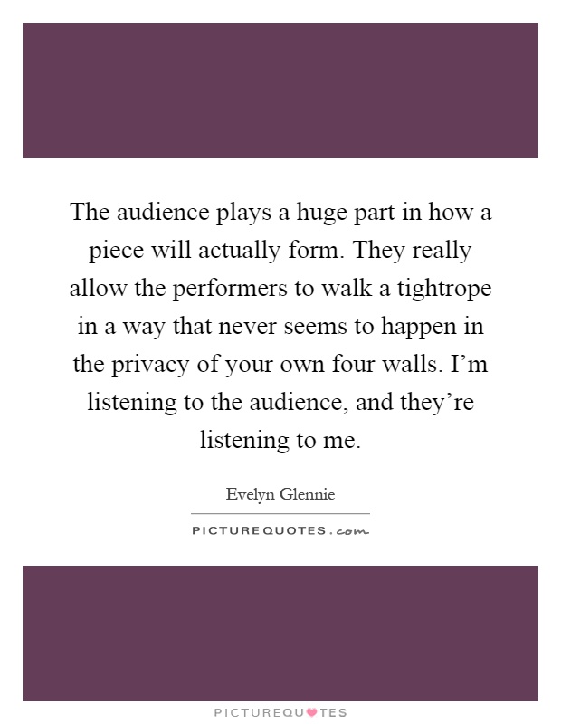 The audience plays a huge part in how a piece will actually form. They really allow the performers to walk a tightrope in a way that never seems to happen in the privacy of your own four walls. I'm listening to the audience, and they're listening to me Picture Quote #1