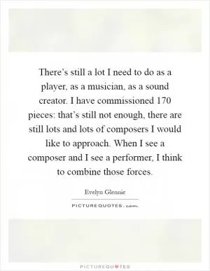 There’s still a lot I need to do as a player, as a musician, as a sound creator. I have commissioned 170 pieces: that’s still not enough, there are still lots and lots of composers I would like to approach. When I see a composer and I see a performer, I think to combine those forces Picture Quote #1
