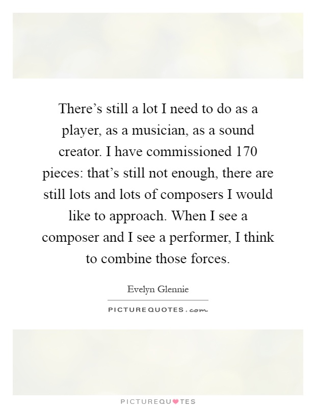 There's still a lot I need to do as a player, as a musician, as a sound creator. I have commissioned 170 pieces: that's still not enough, there are still lots and lots of composers I would like to approach. When I see a composer and I see a performer, I think to combine those forces Picture Quote #1