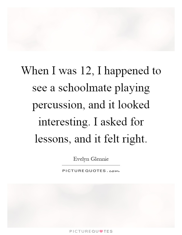 When I was 12, I happened to see a schoolmate playing percussion, and it looked interesting. I asked for lessons, and it felt right Picture Quote #1