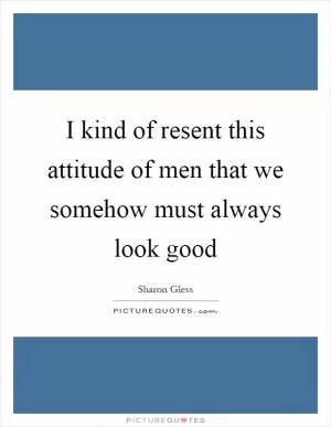 I kind of resent this attitude of men that we somehow must always look good Picture Quote #1
