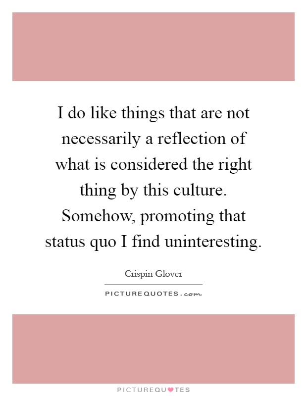 I do like things that are not necessarily a reflection of what is considered the right thing by this culture. Somehow, promoting that status quo I find uninteresting Picture Quote #1