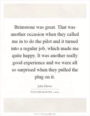 Brimstone was great. That was another occasion when they called me in to do the pilot and it turned into a regular job, which made me quite happy. It was another really good experience and we were all so surprised when they pulled the plug on it Picture Quote #1