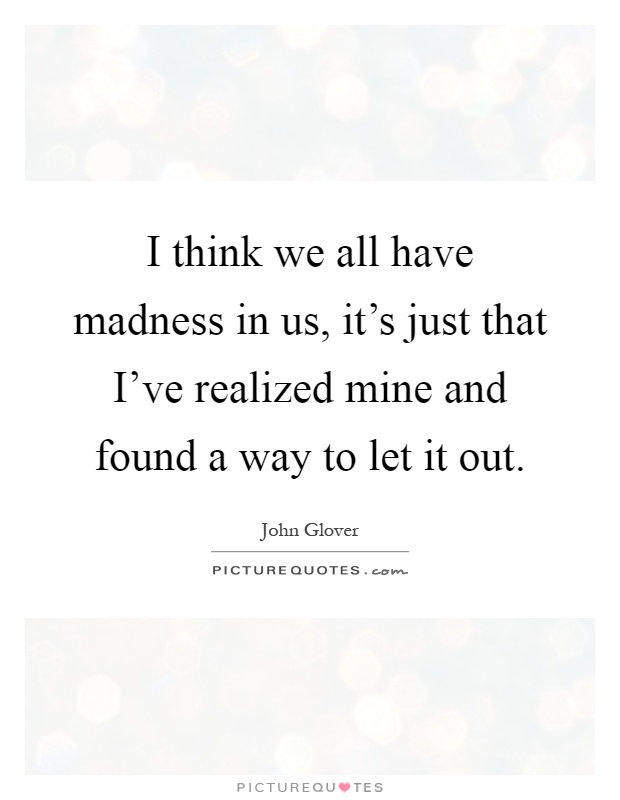 I think we all have madness in us, it's just that I've realized mine and found a way to let it out Picture Quote #1