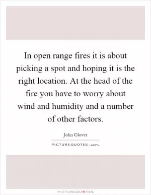 In open range fires it is about picking a spot and hoping it is the right location. At the head of the fire you have to worry about wind and humidity and a number of other factors Picture Quote #1