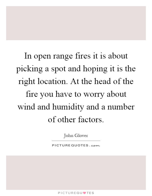 In open range fires it is about picking a spot and hoping it is the right location. At the head of the fire you have to worry about wind and humidity and a number of other factors Picture Quote #1