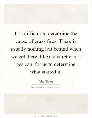 It is difficult to determine the cause of grass fires. There is usually nothing left behind when we get there, like a cigarette or a gas can, for us to determine what started it Picture Quote #1