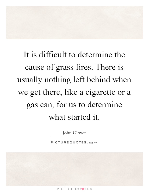 It is difficult to determine the cause of grass fires. There is usually nothing left behind when we get there, like a cigarette or a gas can, for us to determine what started it Picture Quote #1