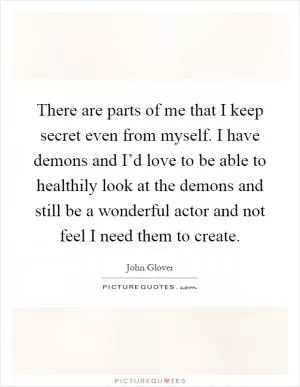 There are parts of me that I keep secret even from myself. I have demons and I’d love to be able to healthily look at the demons and still be a wonderful actor and not feel I need them to create Picture Quote #1