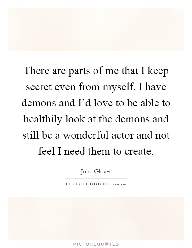 There are parts of me that I keep secret even from myself. I have demons and I'd love to be able to healthily look at the demons and still be a wonderful actor and not feel I need them to create Picture Quote #1