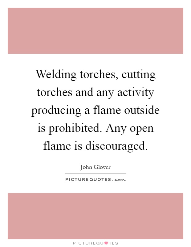 Welding torches, cutting torches and any activity producing a flame outside is prohibited. Any open flame is discouraged Picture Quote #1