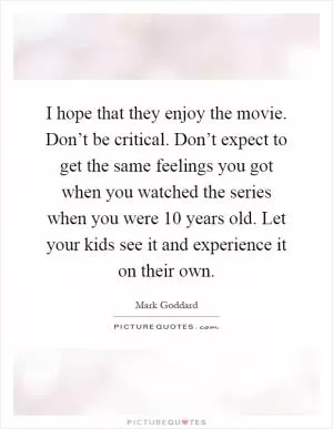 I hope that they enjoy the movie. Don’t be critical. Don’t expect to get the same feelings you got when you watched the series when you were 10 years old. Let your kids see it and experience it on their own Picture Quote #1