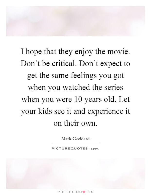 I hope that they enjoy the movie. Don't be critical. Don't expect to get the same feelings you got when you watched the series when you were 10 years old. Let your kids see it and experience it on their own Picture Quote #1