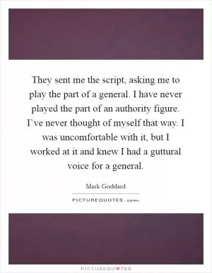 They sent me the script, asking me to play the part of a general. I have never played the part of an authority figure. I’ve never thought of myself that way. I was uncomfortable with it, but I worked at it and knew I had a guttural voice for a general Picture Quote #1