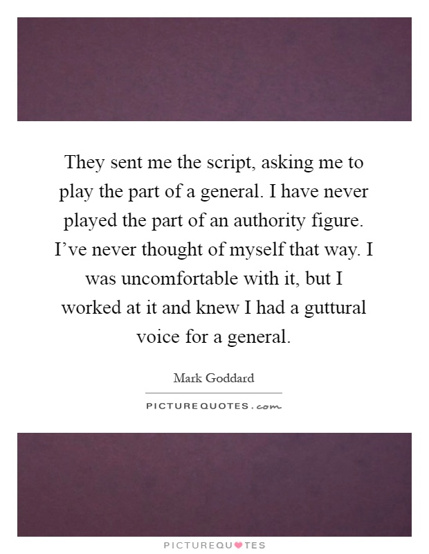 They sent me the script, asking me to play the part of a general. I have never played the part of an authority figure. I've never thought of myself that way. I was uncomfortable with it, but I worked at it and knew I had a guttural voice for a general Picture Quote #1