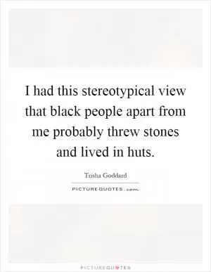 I had this stereotypical view that black people apart from me probably threw stones and lived in huts Picture Quote #1