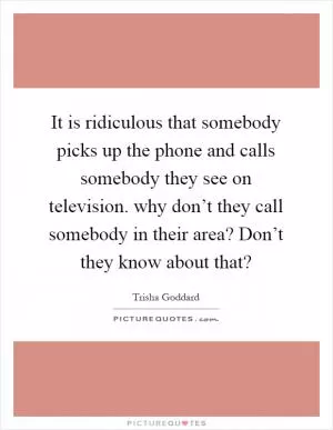 It is ridiculous that somebody picks up the phone and calls somebody they see on television. why don’t they call somebody in their area? Don’t they know about that? Picture Quote #1