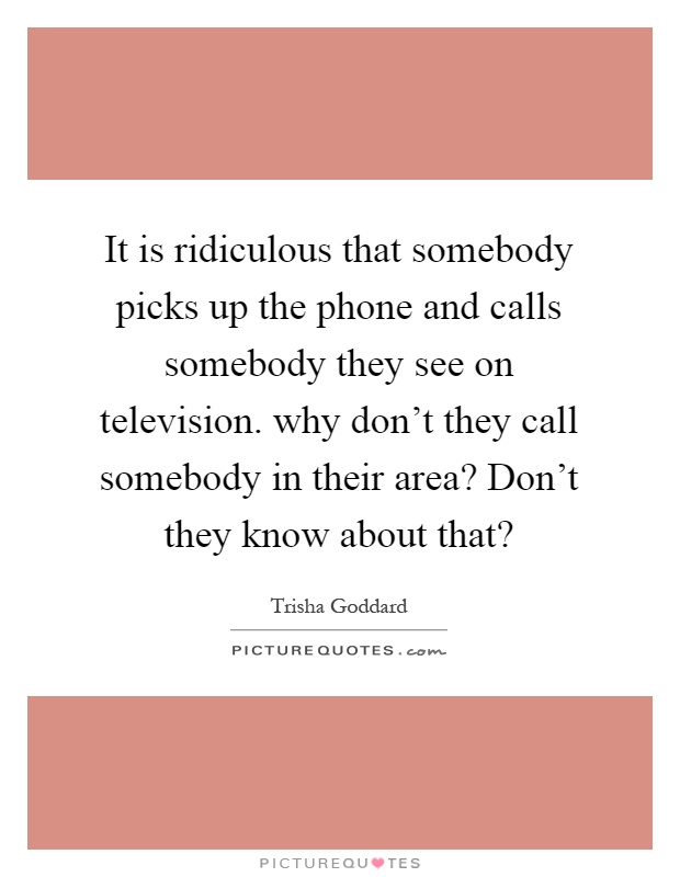 It is ridiculous that somebody picks up the phone and calls somebody they see on television. why don't they call somebody in their area? Don't they know about that? Picture Quote #1