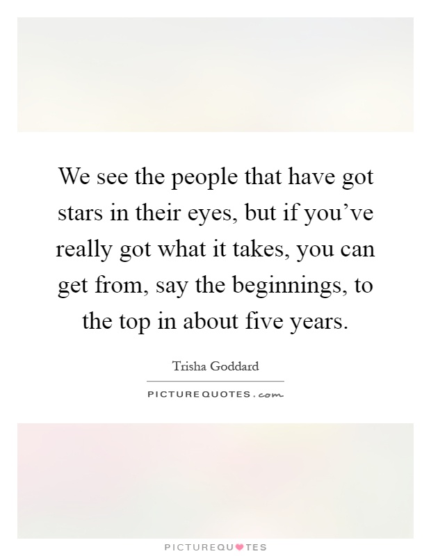 We see the people that have got stars in their eyes, but if you've really got what it takes, you can get from, say the beginnings, to the top in about five years Picture Quote #1