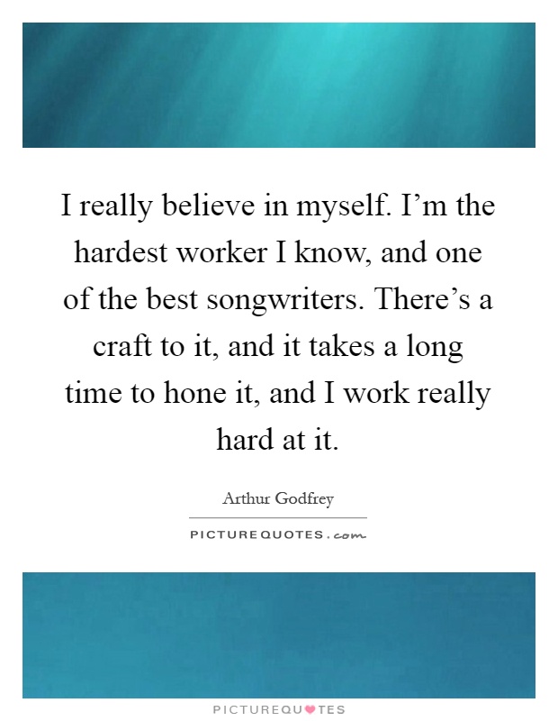 I really believe in myself. I'm the hardest worker I know, and one of the best songwriters. There's a craft to it, and it takes a long time to hone it, and I work really hard at it Picture Quote #1