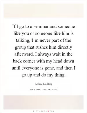 If I go to a seminar and someone like you or someone like him is talking, I’m never part of the group that rushes him directly afterward. I always wait in the back corner with my head down until everyone is gone, and then I go up and do my thing Picture Quote #1