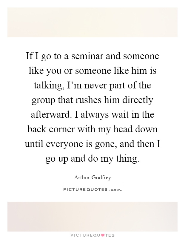 If I go to a seminar and someone like you or someone like him is talking, I'm never part of the group that rushes him directly afterward. I always wait in the back corner with my head down until everyone is gone, and then I go up and do my thing Picture Quote #1