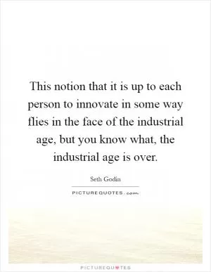 This notion that it is up to each person to innovate in some way flies in the face of the industrial age, but you know what, the industrial age is over Picture Quote #1