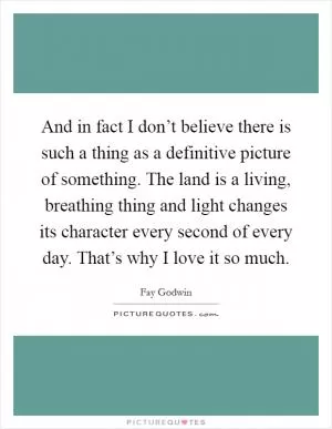 And in fact I don’t believe there is such a thing as a definitive picture of something. The land is a living, breathing thing and light changes its character every second of every day. That’s why I love it so much Picture Quote #1